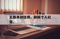 金年会手机app-王磊再创佳绩，刷新个人纪录。