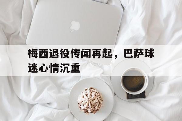 梅西退役传闻再起，巴萨球迷心情沉重