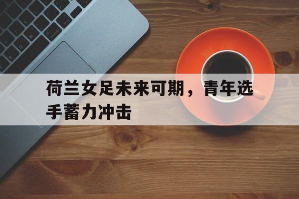 荷兰女足未来可期，青年选手蓄力冲击